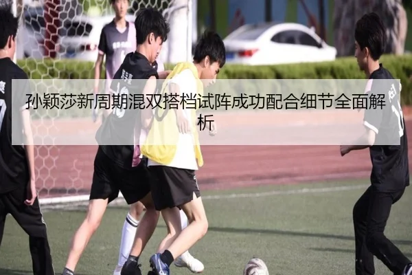 孙颖莎新周期混双搭档试阵成功配合细节全面解析